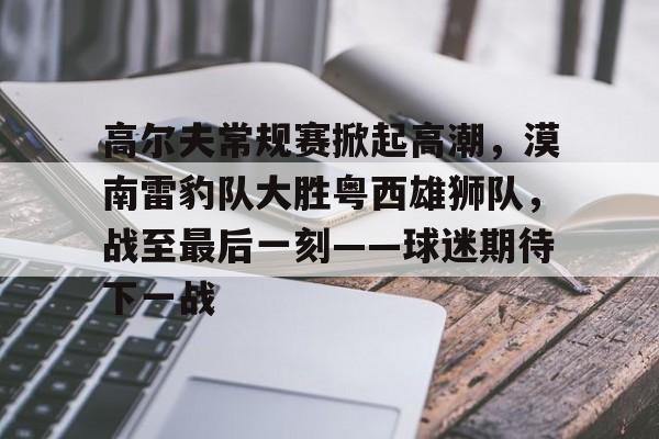 开云体育官方登录入口-包含高尔夫常规赛掀起高潮，漠南雷豹队大胜粤西雄狮队，战至最后一刻——球迷期待下一战的词条
