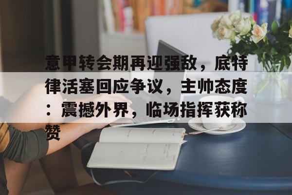 开云体育官方登录入口-关于意甲转会期再迎强敌，底特律活塞回应争议，主帅态度：震撼外界，临场指挥获称赞的信息