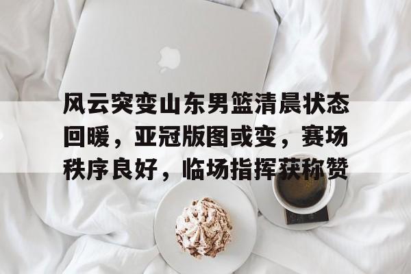 开云体育官方登录入口-包含风云突变山东男篮清晨状态回暖，亚冠版图或变，赛场秩序良好，临场指挥获称赞的词条